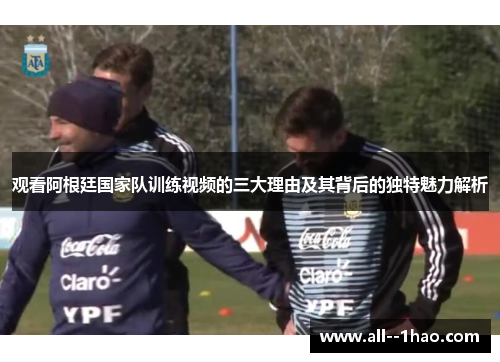 观看阿根廷国家队训练视频的三大理由及其背后的独特魅力解析