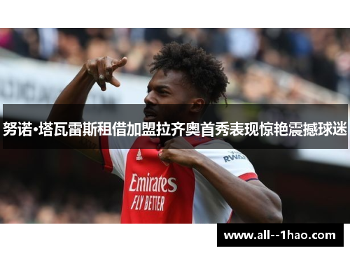 努诺·塔瓦雷斯租借加盟拉齐奥首秀表现惊艳震撼球迷 努诺·塔瓦雷斯租借加盟拉齐奥首秀表现惊艳震撼球迷