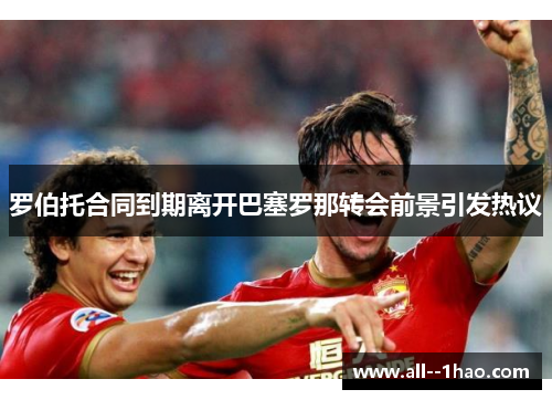 罗伯托合同到期离开巴塞罗那转会前景引发热议 罗伯托合同到期离开巴塞罗那转会前景引发热议