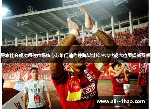 皇家社会成功留住中场核心苏维门迪稳住阵脚继续冲击欧战席位展望新赛季 皇家社会成功留住中场核心苏维门迪稳住阵脚继续冲击欧战席位展望新赛季