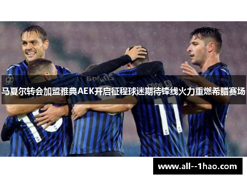 马夏尔转会加盟雅典AEK开启征程球迷期待锋线火力重燃希腊赛场 马夏尔转会加盟雅典AEK开启征程球迷期待锋线火力重燃希腊赛场