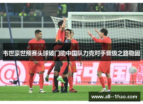 韦世豪世预赛头球破门助中国队力克对手晋级之路稳固 韦世豪世预赛头球破门助中国队力克对手晋级之路稳固